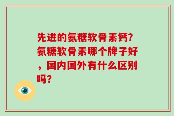 先进的氨糖软骨素钙？氨糖软骨素哪个牌子好，国内国外有什么区别吗？
