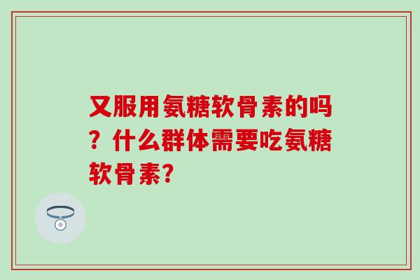又服用氨糖软骨素的吗？什么群体需要吃氨糖软骨素？