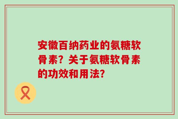 安徽百纳药业的氨糖软骨素？关于氨糖软骨素的功效和用法？