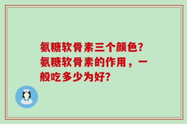 氨糖软骨素三个颜色?氨糖软骨素的作用,一般吃多少为好? 氨糖软骨素三个颜色?氨糖软骨素的作用,一般吃多少为好?