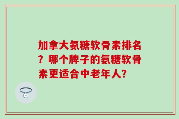 加拿大氨糖软骨素排名？哪个牌子的氨糖软骨素更适合中老年人？