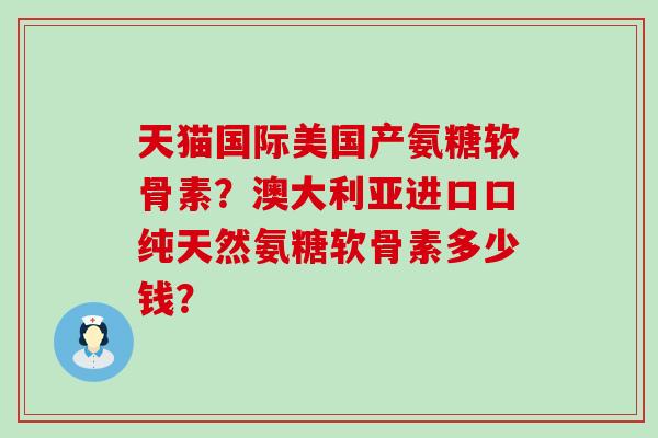 天猫国际美国产氨糖软骨素？澳大利亚进口口纯天然氨糖软骨素多少钱？