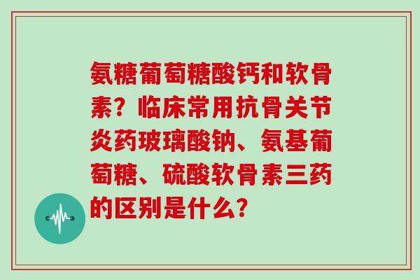 氨糖葡萄糖酸钙和软骨素?临床常用抗骨药玻璃酸钠、氨基葡萄糖、硫酸软骨素三药的区别是什么? 氨糖葡萄糖酸钙和软骨素?临床常用抗骨药玻璃酸钠、氨基葡萄糖、硫酸软骨素三药的区别是什么?