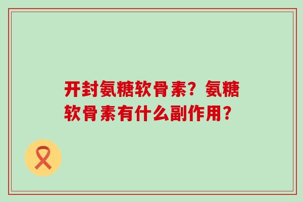 开封氨糖软骨素？氨糖软骨素有什么副作用？