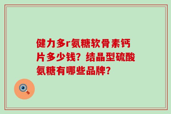健力多r氨糖软骨素钙片多少钱?结晶型硫酸氨糖有哪些品牌? 健力多r氨糖软骨素钙片多少钱?结晶型硫酸氨糖有哪些品牌?
