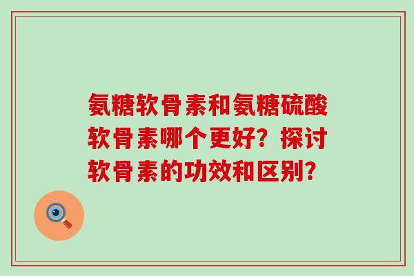 氨糖软骨素和氨糖硫酸软骨素哪个更好?探讨软骨素的功效和区别? 氨糖软骨素和氨糖硫酸软骨素哪个更好?探讨软骨素的功效和区别?