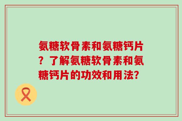 氨糖软骨素和氨糖钙片？了解氨糖软骨素和氨糖钙片的功效和用法？