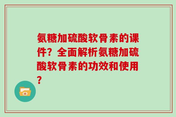 氨糖加硫酸软骨素的课件?全面解析氨糖加硫酸软骨素的功效和使用? 氨糖加硫酸软骨素的课件?全面解析氨糖加硫酸软骨素的功效和使用?
