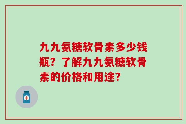 九九氨糖软骨素多少钱瓶?了解九九氨糖软骨素的价格和用途? 九九氨糖软骨素多少钱瓶?了解九九氨糖软骨素的价格和用途?