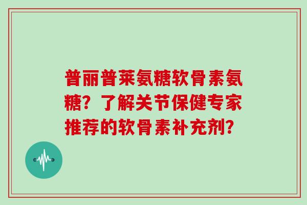 普丽普莱氨糖软骨素氨糖？了解关节保健专家推荐的软骨素补充剂？