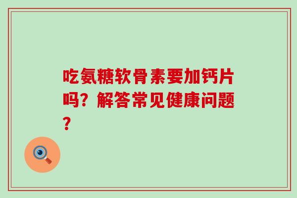 吃氨糖软骨素要加钙片吗？解答常见健康问题？