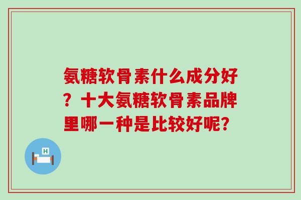 氨糖软骨素什么成分好？十大氨糖软骨素品牌里哪一种是比较好呢？
