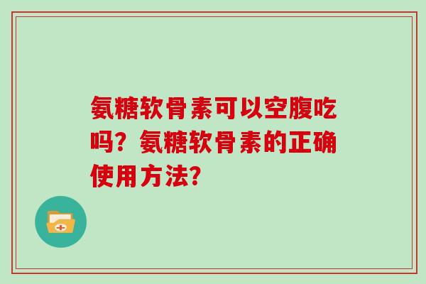 氨糖软骨素可以空腹吃吗?氨糖软骨素的正确使用方法? 氨糖软骨素可以空腹吃吗?氨糖软骨素的正确使用方法?