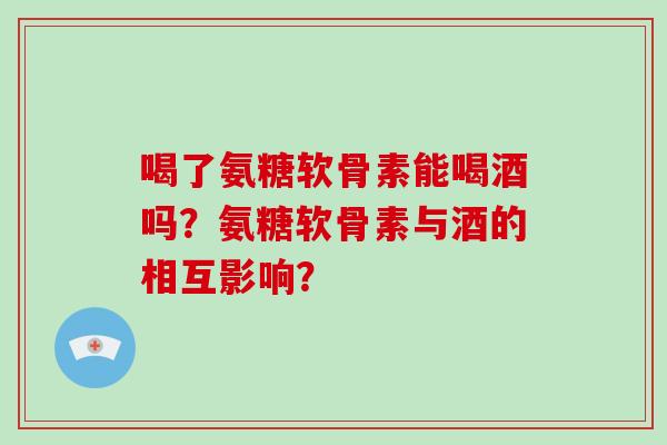 喝了氨糖软骨素能喝酒吗?氨糖软骨素与酒的相互影响? 喝了氨糖软骨素能喝酒吗?氨糖软骨素与酒的相互影响?