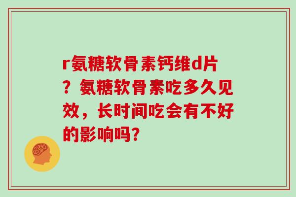 r氨糖软骨素钙维d片？氨糖软骨素吃多久见效，长时间吃会有不好的影响吗？