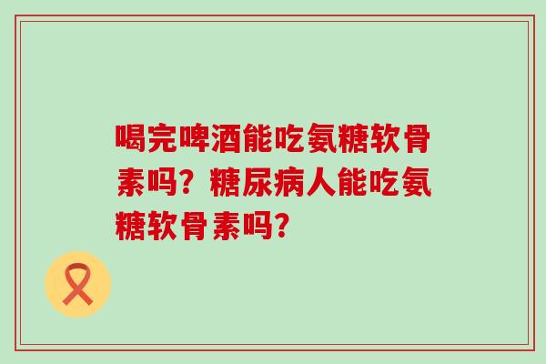喝完啤酒能吃氨糖软骨素吗?人能吃氨糖软骨素吗? 喝完啤酒能吃氨糖软骨素吗?人能吃氨糖软骨素吗?