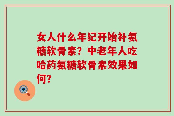 女人什么年纪开始补氨糖软骨素?中老年人吃哈药氨糖软骨素效果如何? 女人什么年纪开始补氨糖软骨素?中老年人吃哈药氨糖软骨素效果如何?