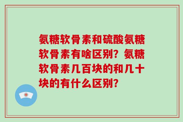 氨糖软骨素和硫酸氨糖软骨素有啥区别?氨糖软骨素几百块的和几十块的有什么区别? 氨糖软骨素和硫酸氨糖软骨素有啥区别?氨糖软骨素几百块的和几十块的有什么区别?