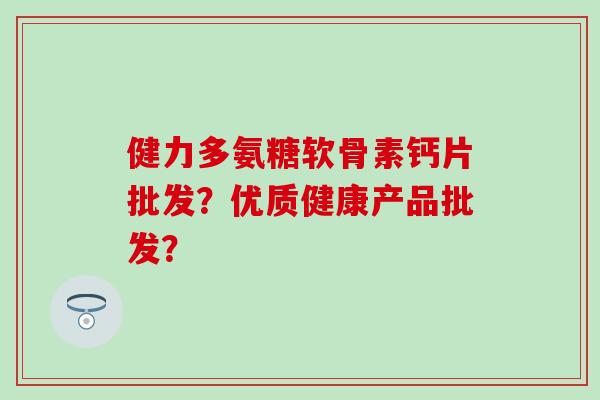健力多氨糖软骨素钙片批发？优质健康产品批发？