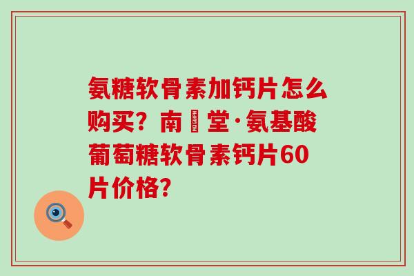 氨糖软骨素加钙片怎么购买？南雲堂·氨基酸葡萄糖软骨素钙片60片价格？