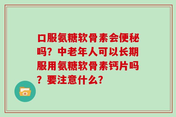 口服氨糖软骨素会吗？中老年人可以长期服用氨糖软骨素钙片吗？要注意什么？