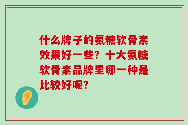 什么牌子的氨糖软骨素效果好一些?十大氨糖软骨素品牌里哪一种是比较好呢? 什么牌子的氨糖软骨素效果好一些?十大氨糖软骨素品牌里哪一种是比较好呢?