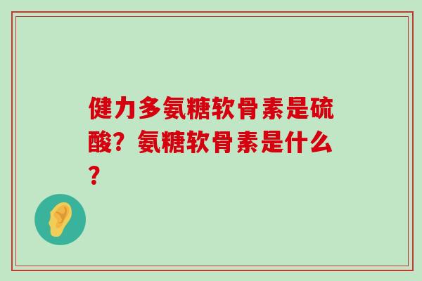 健力多氨糖软骨素是硫酸?氨糖软骨素是什么? 健力多氨糖软骨素是硫酸?氨糖软骨素是什么?