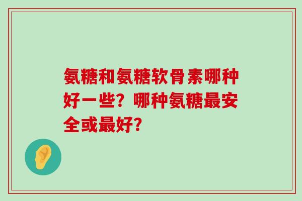 氨糖和氨糖软骨素哪种好一些?哪种氨糖安全或好? 氨糖和氨糖软骨素哪种好一些?哪种氨糖安全或好?