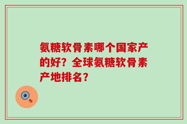 氨糖软骨素哪个国家产的好?全球氨糖软骨素产地排名? 氨糖软骨素哪个国家产的好?全球氨糖软骨素产地排名?