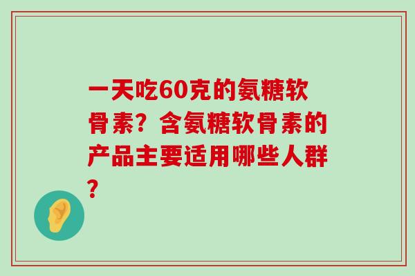 一天吃60克的氨糖软骨素？含氨糖软骨素的产品主要适用哪些人群？