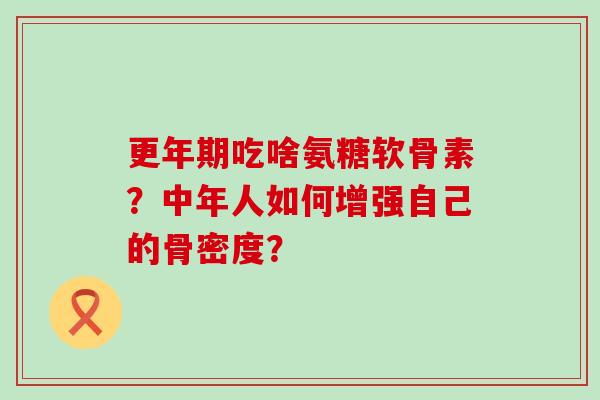 吃啥氨糖软骨素?中年人如何增强自己的骨密度? 吃啥氨糖软骨素?中年人如何增强自己的骨密度?