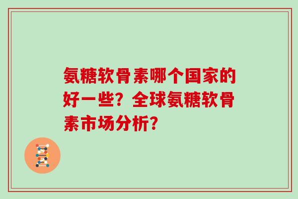 氨糖软骨素哪个国家的好一些?全球氨糖软骨素市场分析? 氨糖软骨素哪个国家的好一些?全球氨糖软骨素市场分析?