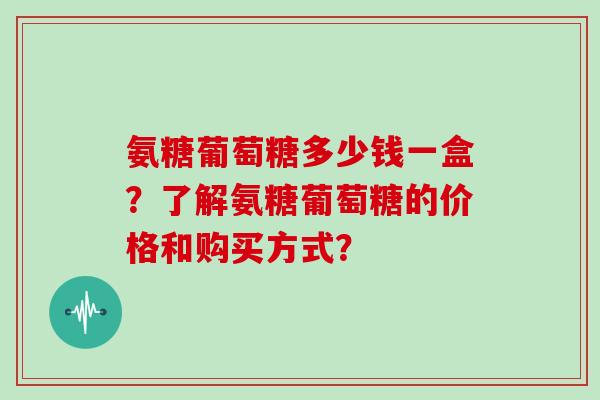 氨糖葡萄糖多少钱一盒？了解氨糖葡萄糖的价格和购买方式？