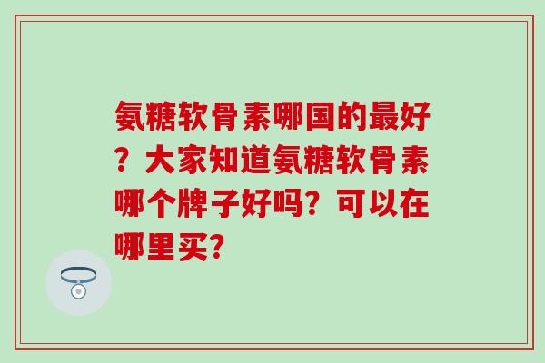 氨糖软骨素哪国的好?大家知道氨糖软骨素哪个牌子好吗?可以在哪里买? 氨糖软骨素哪国的好?大家知道氨糖软骨素哪个牌子好吗?可以在哪里买?
