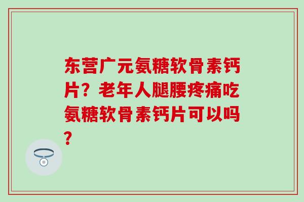 东营广元氨糖软骨素钙片？老年人腿腰吃氨糖软骨素钙片可以吗？