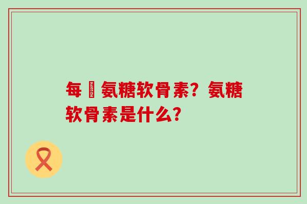 每徳氨糖软骨素？氨糖软骨素是什么？