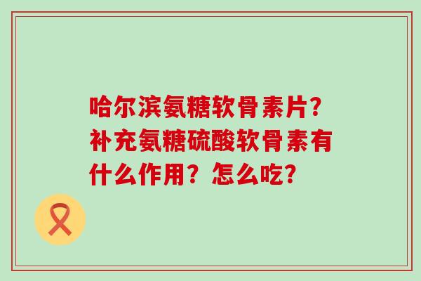 哈尔滨氨糖软骨素片?补充氨糖硫酸软骨素有什么作用?怎么吃? 哈尔滨氨糖软骨素片?补充氨糖硫酸软骨素有什么作用?怎么吃?
