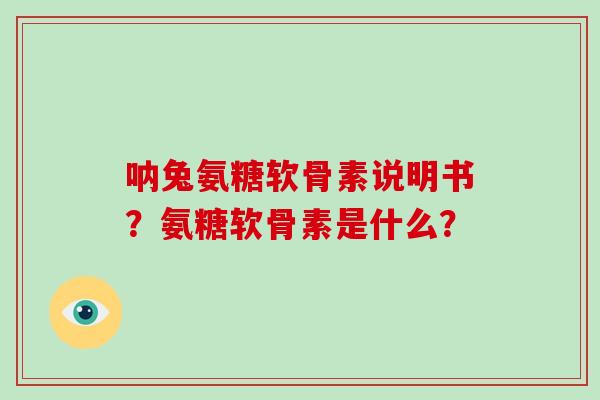 呐兔氨糖软骨素说明书?氨糖软骨素是什么? 呐兔氨糖软骨素说明书?氨糖软骨素是什么?