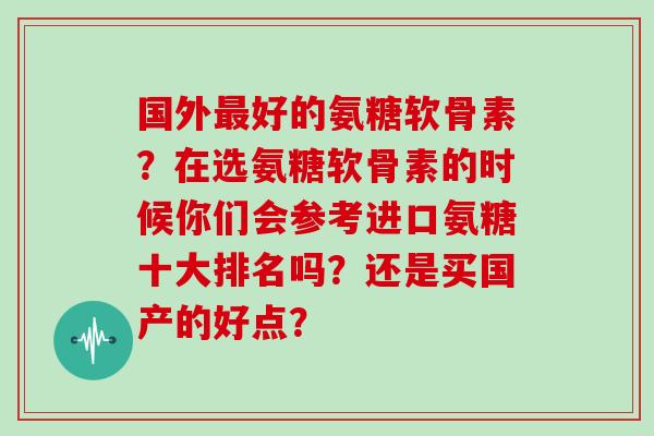 国外好的氨糖软骨素?在选氨糖软骨素的时候你们会参考进口氨糖十大排名吗?还是买国产的好点? 国外好的氨糖软骨素?在选氨糖软骨素的时候你们会参考进口氨糖十大排名吗?还是买国产的好点?