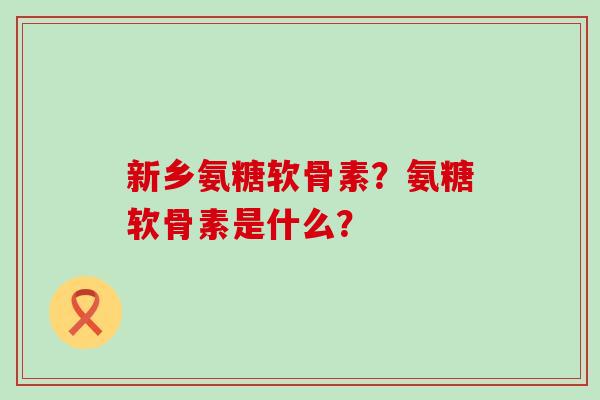 新乡氨糖软骨素？氨糖软骨素是什么？