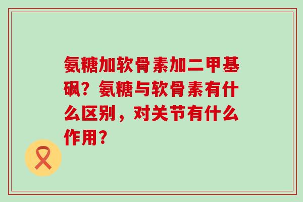 氨糖加软骨素加二甲基砜?氨糖与软骨素有什么区别,对关节有什么作用? 氨糖加软骨素加二甲基砜?氨糖与软骨素有什么区别,对关节有什么作用?