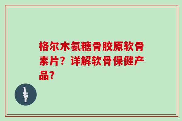格尔木氨糖骨胶原软骨素片？详解软骨保健产品？