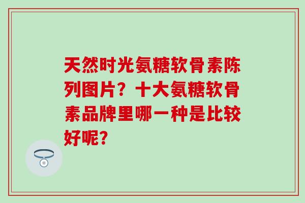 天然时光氨糖软骨素陈列图片?十大氨糖软骨素品牌里哪一种是比较好呢? 天然时光氨糖软骨素陈列图片?十大氨糖软骨素品牌里哪一种是比较好呢?