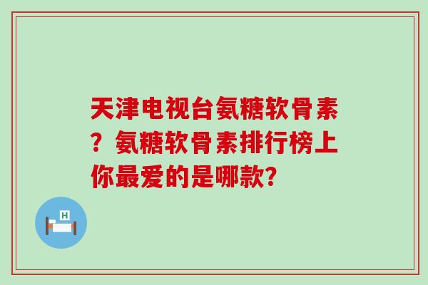 天津电视台氨糖软骨素?氨糖软骨素排行榜上你爱的是哪款? 天津电视台氨糖软骨素?氨糖软骨素排行榜上你爱的是哪款?