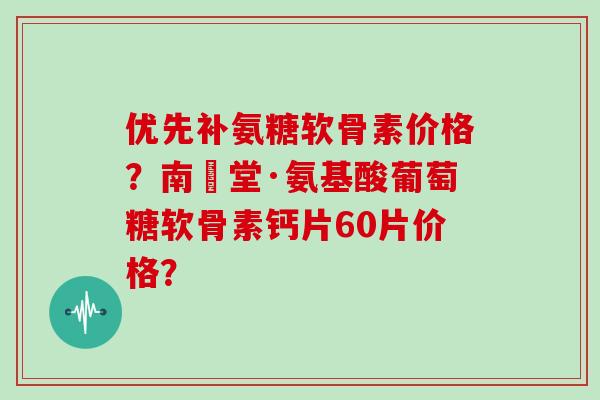 优先补氨糖软骨素价格？南雲堂·氨基酸葡萄糖软骨素钙片60片价格？