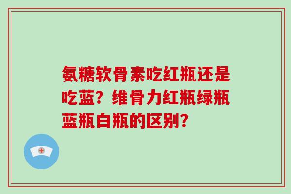 氨糖软骨素吃红瓶还是吃蓝？维骨力红瓶绿瓶蓝瓶白瓶的区别？