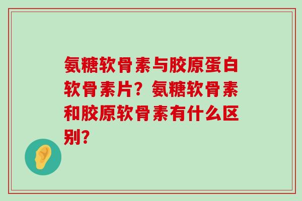 氨糖软骨素与胶原蛋白软骨素片?氨糖软骨素和胶原软骨素有什么区别? 氨糖软骨素与胶原蛋白软骨素片?氨糖软骨素和胶原软骨素有什么区别?