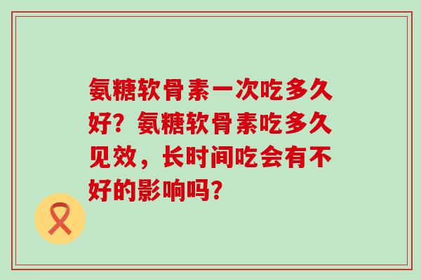氨糖软骨素一次吃多久好?氨糖软骨素吃多久见效,长时间吃会有不好的影响吗? 氨糖软骨素一次吃多久好?氨糖软骨素吃多久见效,长时间吃会有不好的影响吗?