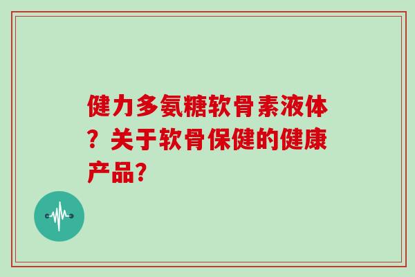 健力多氨糖软骨素液体?关于软骨保健的健康产品? 健力多氨糖软骨素液体?关于软骨保健的健康产品?