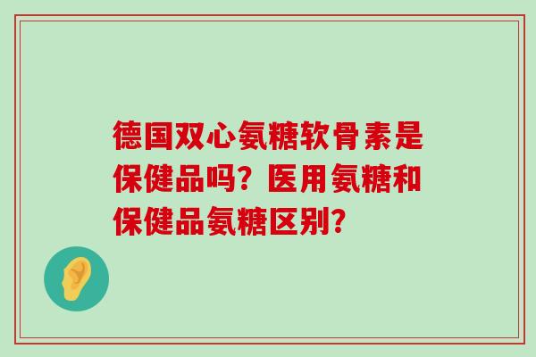 德国双心氨糖软骨素是保健品吗?医用氨糖和保健品氨糖区别? 德国双心氨糖软骨素是保健品吗?医用氨糖和保健品氨糖区别?